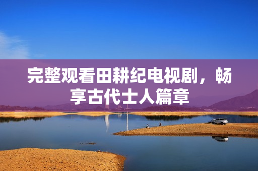 完整观看田耕纪电视剧，畅享古代士人篇章