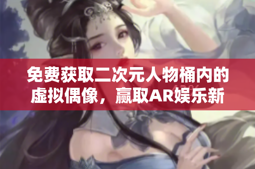 免费获取二次元人物桶内的虚拟偶像，赢取AR娱乐新体验