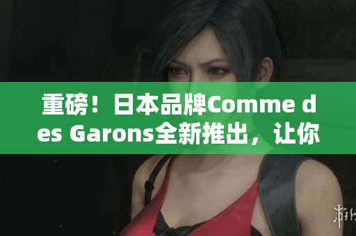 重磅！日本品牌Comme des Garons全新推出，让你成为时尚焦点！
