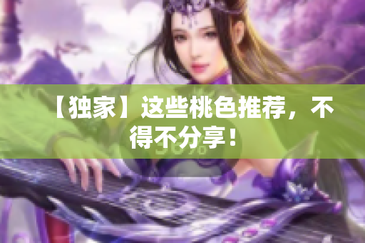 【独家】这些桃色推荐，不得不分享！