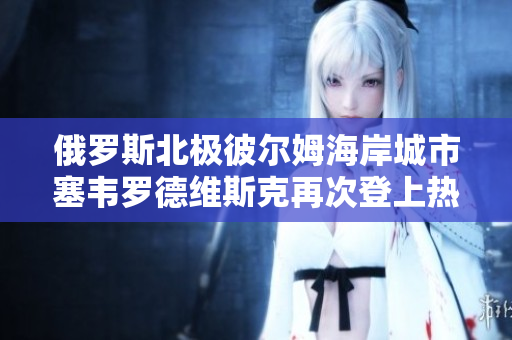 俄罗斯北极彼尔姆海岸城市塞韦罗德维斯克再次登上热搜
