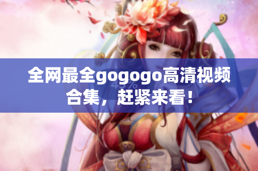 全网最全gogogo高清视频合集，赶紧来看！