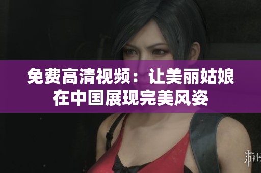 免费高清视频：让美丽姑娘在中国展现完美风姿