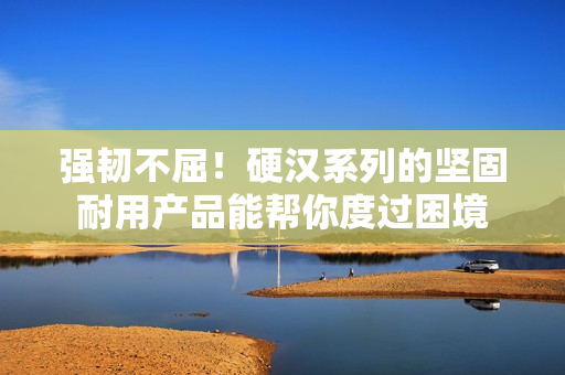 强韧不屈！硬汉系列的坚固耐用产品能帮你度过困境