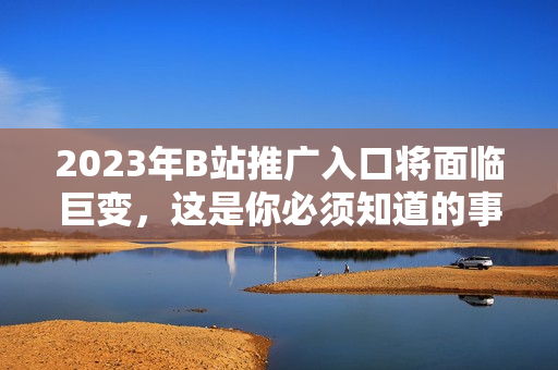 2023年B站推广入口将面临巨变，这是你必须知道的事情