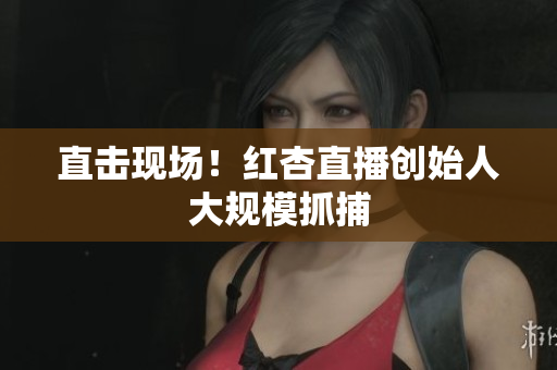直击现场！红杏直播创始人大规模抓捕