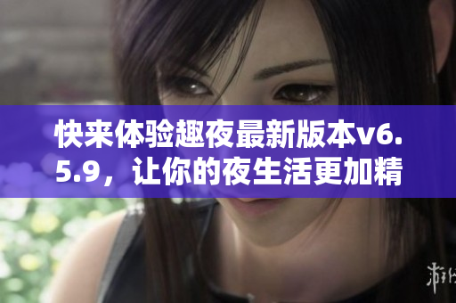 快来体验趣夜最新版本v6.5.9，让你的夜生活更加精彩！