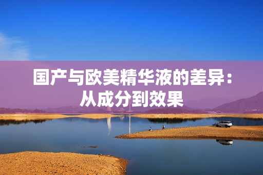国产与欧美精华液的差异：从成分到效果