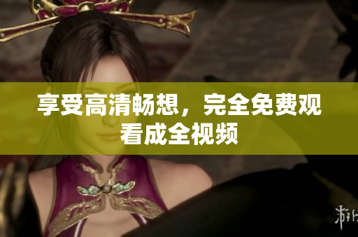 享受高清畅想，完全免费观看成全视频