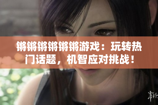锵锵锵锵锵锵游戏：玩转热门话题，机智应对挑战！