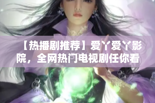 【热播剧推荐】爱丫爱丫影院，全网热门电视剧任你看！