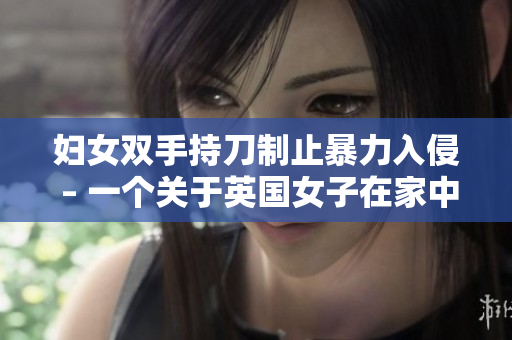 妇女双手持刀制止暴力入侵 – 一个关于英国女子在家中英勇防卫的真实故事