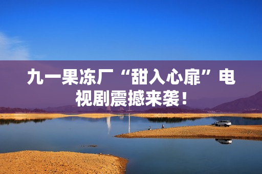 九一果冻厂“甜入心扉”电视剧震撼来袭！