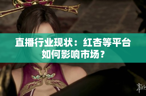 直播行业现状：红杏等平台如何影响市场？