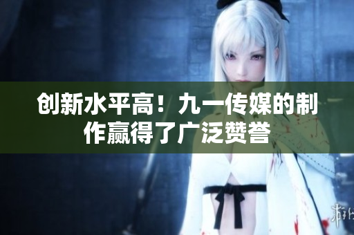 创新水平高！九一传媒的制作赢得了广泛赞誉