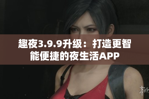 趣夜3.9.9升级：打造更智能便捷的夜生活APP
