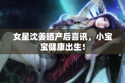 女星沈姜晒产后喜讯，小宝宝健康出生！