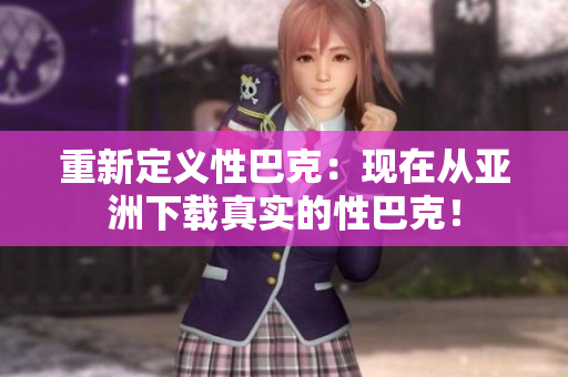 重新定义性巴克：现在从亚洲下载真实的性巴克！