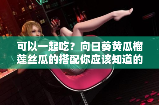 可以一起吃？向日葵黄瓜榴莲丝瓜的搭配你应该知道的小常识