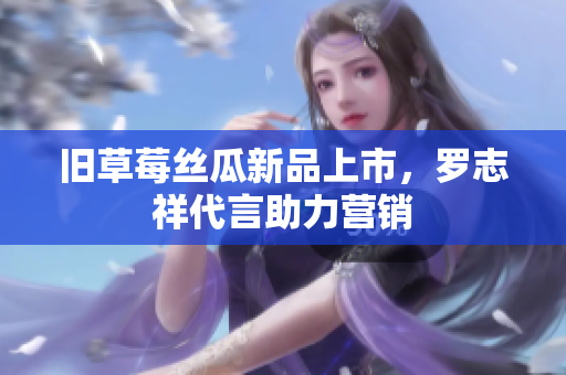 旧草莓丝瓜新品上市，罗志祥代言助力营销