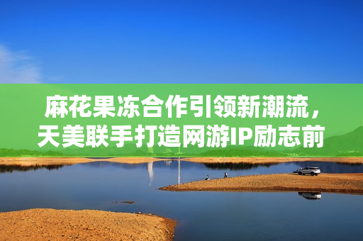 麻花果冻合作引领新潮流，天美联手打造网游IP励志前行