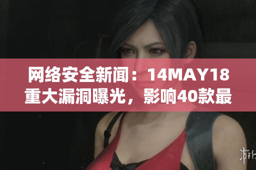 网络安全新闻：14MAY18重大漏洞曝光，影响40款最流行操作系统。