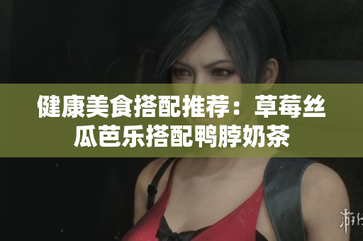 健康美食搭配推荐：草莓丝瓜芭乐搭配鸭脖奶茶