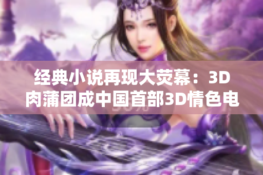经典小说再现大荧幕：3D肉蒲团成中国首部3D情色电影