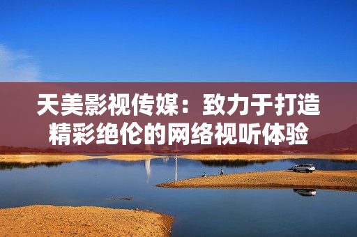 天美影视传媒：致力于打造精彩绝伦的网络视听体验