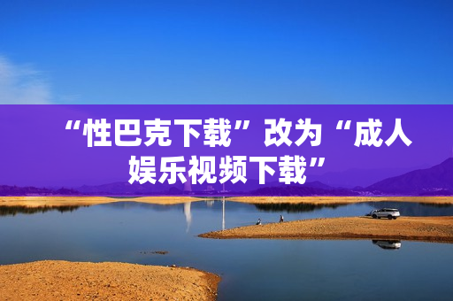 “性巴克下载”改为“成人娱乐视频下载”