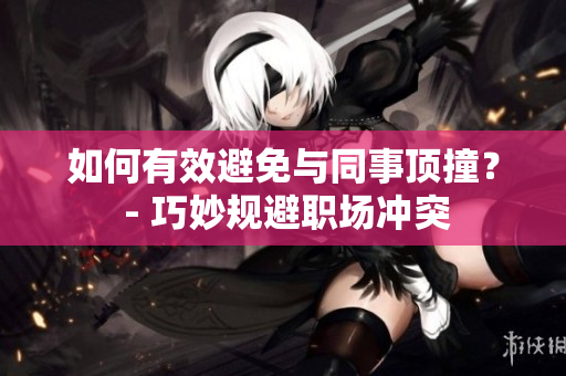 如何有效避免与同事顶撞？ - 巧妙规避职场冲突