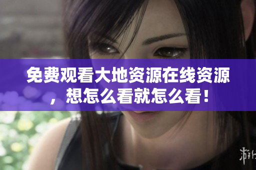 免费观看大地资源在线资源，想怎么看就怎么看！