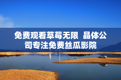 免费观看草莓无限  晶体公司专注免费丝瓜影院