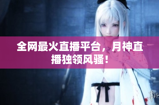 全网最火直播平台，月神直播独领风骚！