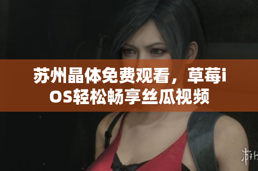 苏州晶体免费观看，草莓iOS轻松畅享丝瓜视频
