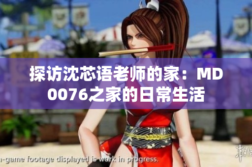 探访沈芯语老师的家：MD0076之家的日常生活