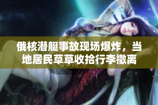 俄核潜艇事故现场爆炸，当地居民草草收拾行李撤离