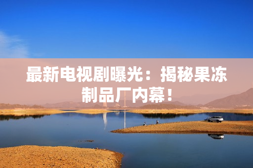 最新电视剧曝光：揭秘果冻制品厂内幕！