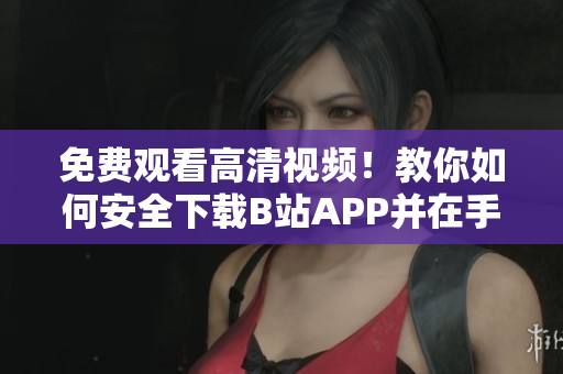 免费观看高清视频！教你如何安全下载B站APP并在手机上安装