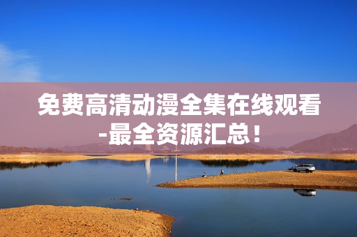 免费高清动漫全集在线观看-最全资源汇总！