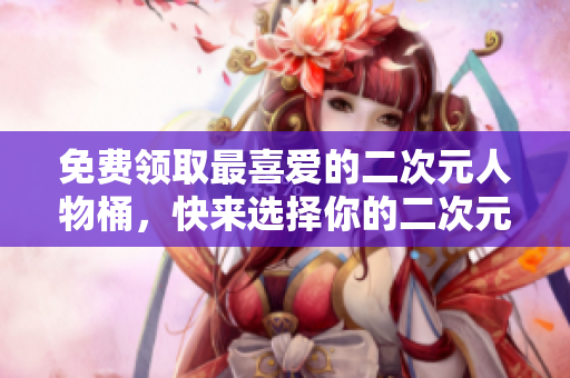 免费领取最喜爱的二次元人物桶，快来选择你的二次元之爱！