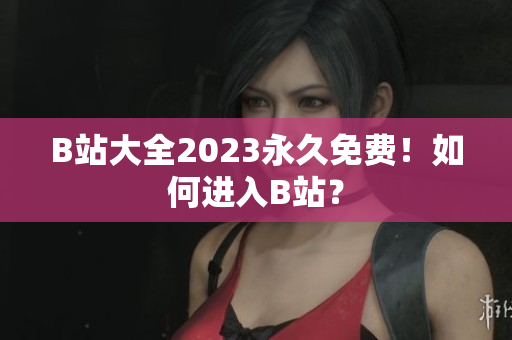 B站大全2023永久免费！如何进入B站？