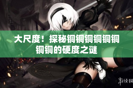 大尺度！探秘铜铜铜铜铜铜铜铜的硬度之谜