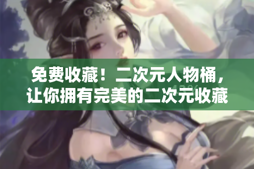 免费收藏！二次元人物桶，让你拥有完美的二次元收藏品