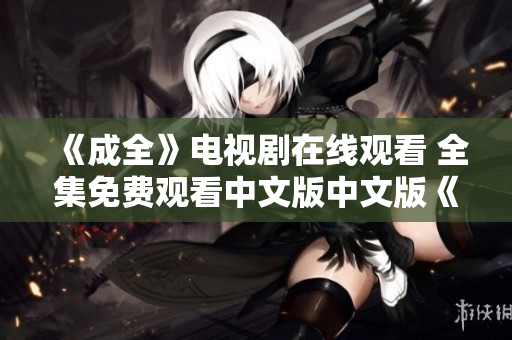 《成全》电视剧在线观看 全集免费观看中文版中文版《成全》免费在线观看，全集轻松收看