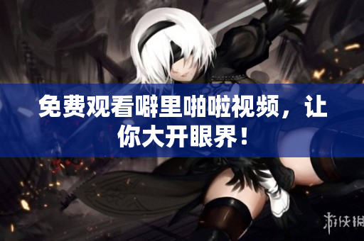 免费观看噼里啪啦视频，让你大开眼界！