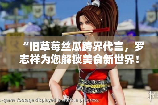 “旧草莓丝瓜跨界代言，罗志祥为您解锁美食新世界！”