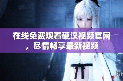 在线免费观看硬汉视频官网，尽情畅享最新视频