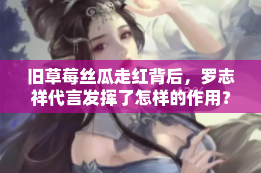 旧草莓丝瓜走红背后，罗志祥代言发挥了怎样的作用？