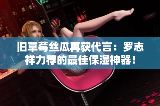 旧草莓丝瓜再获代言：罗志祥力荐的最佳保湿神器！